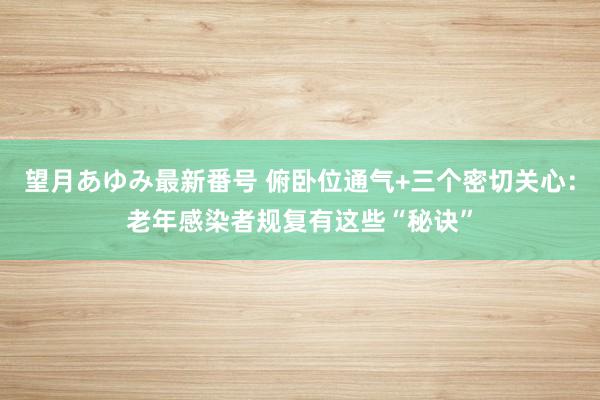 望月あゆみ最新番号 俯卧位通气+三个密切关心：老年感染者规复有这些“秘诀”