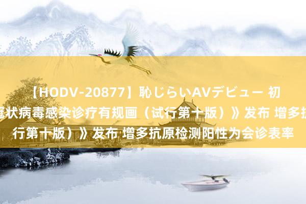 【HODV-20877】恥じらいAVデビュー 初セックス4時間 《新式冠状病毒感染诊疗有规画（试行第十版）》发布 增多抗原检测阳性为会诊表率