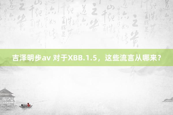 吉泽明步av 对于XBB.1.5，这些流言从哪来？