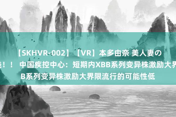 【SKHVR-002】【VR】本多由奈 美人妻の肉体エロ奉仕3連発！！ 中国疾控中心：短期内XBB系列变异株激励大界限流行的可能性低