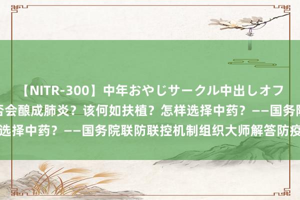 【NITR-300】中年おやじサークル中出しオフ会 BEST 感染后咳嗽是否会酿成肺炎？该何如扶植？怎样选择中药？——国务院联防联控机制组织大师解答防疫热门问题