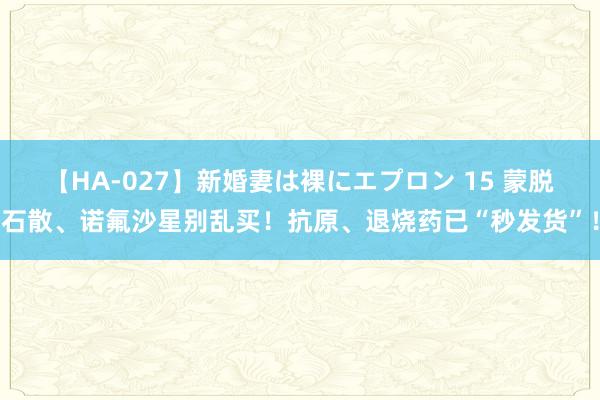 【HA-027】新婚妻は裸にエプロン 15 蒙脱石散、诺氟沙星别乱买！抗原、退烧药已“秒发货”！