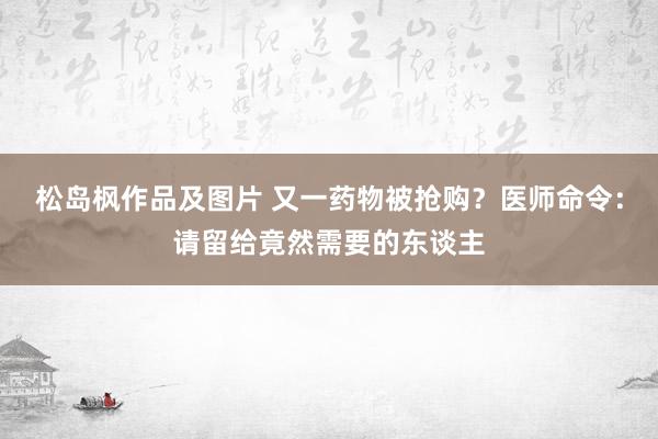 松岛枫作品及图片 又一药物被抢购？医师命令：请留给竟然需要的东谈主