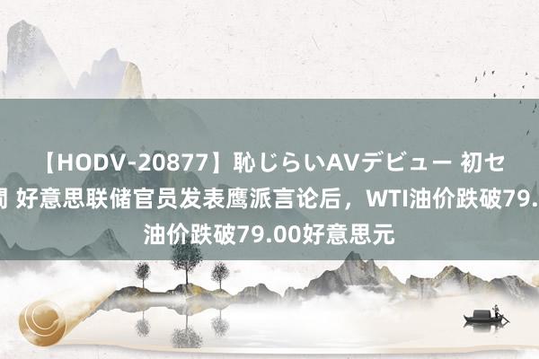 【HODV-20877】恥じらいAVデビュー 初セックス4時間 好意思联储官员发表鹰派言论后，WTI油价跌破79.00好意思元