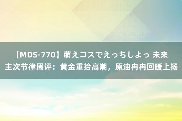 【MDS-770】萌えコスでえっちしよっ 未来 主次节律周评：黄金重拾高潮，原油冉冉回暖上扬