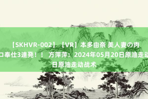 【SKHVR-002】【VR】本多由奈 美人妻の肉体エロ奉仕3連発！！ 方萍萍：2024年05月20日原油走动战术