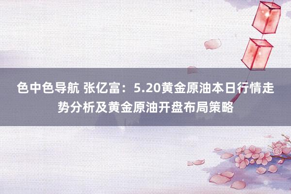 色中色导航 张亿富：5.20黄金原油本日行情走势分析及黄金原油开盘布局策略