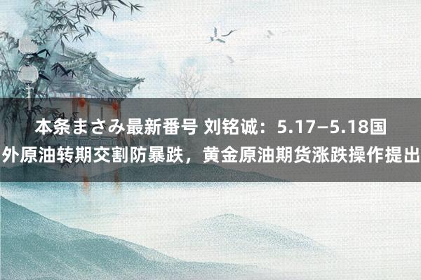 本条まさみ最新番号 刘铭诚：5.17—5.18国外原油转期交割防暴跌，黄金原油期货涨跌操作提出