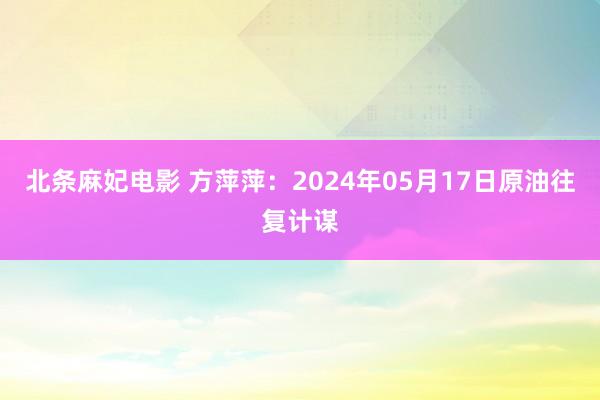 北条麻妃电影 方萍萍：2024年05月17日原油往复计谋