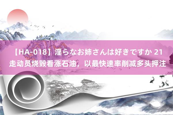 【HA-018】淫らなお姉さんは好きですか 21 走动员烧毁看涨石油，以最快速率削减多头押注