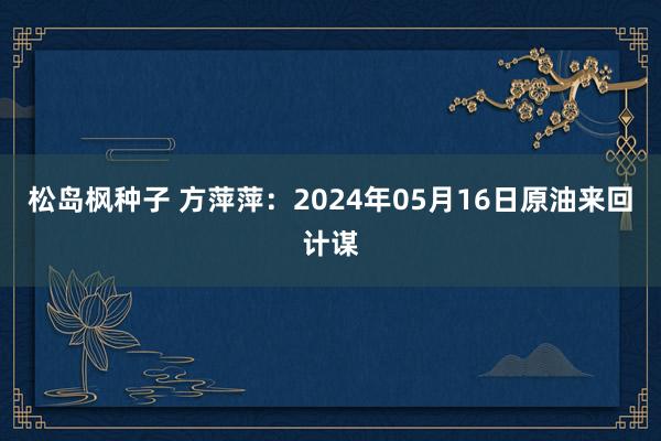 松岛枫种子 方萍萍：2024年05月16日原油来回计谋