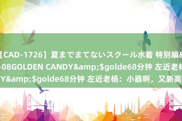 【CAD-1726】夏までまてないスクール水着 特別編</a>2006-04-08GOLDEN CANDY&$golde68分钟 左近老杨：小器啊，又新高