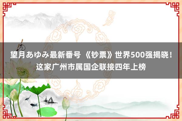 望月あゆみ最新番号 《钞票》世界500强揭晓！这家广州市属国企联接四年上榜