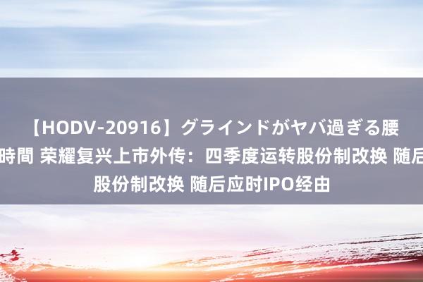 【HODV-20916】グラインドがヤバ過ぎる腰振り騎乗位 4時間 荣耀复兴上市外传：四季度运转股份制改换 随后应时IPO经由