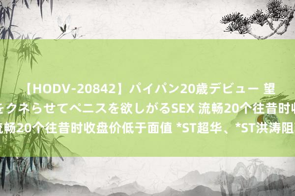 【HODV-20842】パイパン20歳デビュー 望月あゆみ 8頭身ボディをクネらせてペニスを欲しがるSEX 流畅20个往昔时收盘价低于面值 *ST超华、*ST洪涛阻隔上市