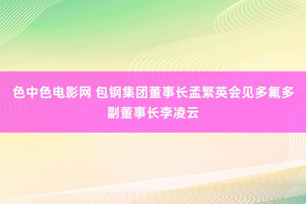 色中色电影网 包钢集团董事长孟繁英会见多氟多副董事长李凌云