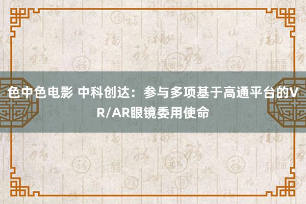 色中色电影 中科创达：参与多项基于高通平台的VR/AR眼镜委用使命