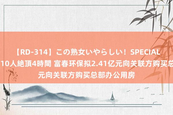 【RD-314】この熟女いやらしい！SPECIAL 魅惑の熟女10人絶頂4時間 富春环保拟2.41亿元向关联方购买总部办公用房