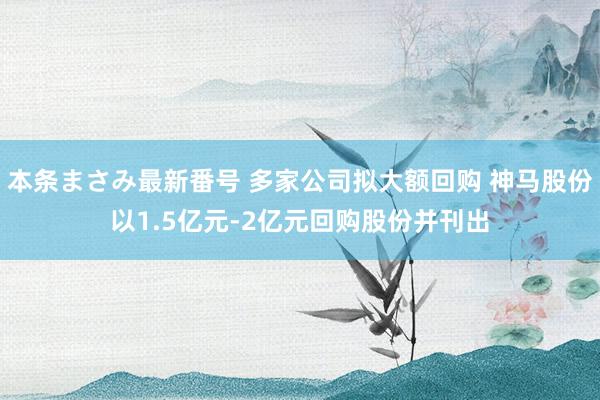 本条まさみ最新番号 多家公司拟大额回购 神马股份以1.5亿元-2亿元回购股份并刊出