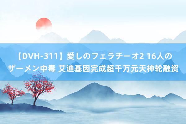 【DVH-311】愛しのフェラチーオ2 16人のザーメン中毒 艾迪基因完成超千万元天神轮融资