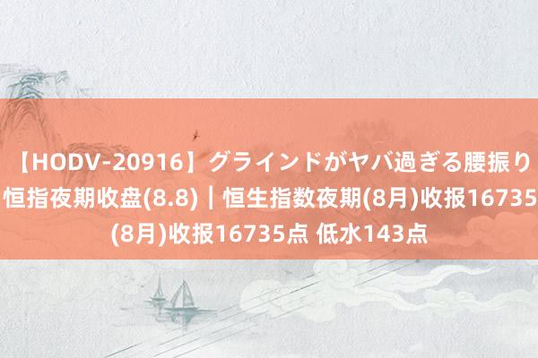 【HODV-20916】グラインドがヤバ過ぎる腰振り騎乗位 4時間 恒指夜期收盘(8.8)︱恒生指数夜期(8月)收报16735点 低水143点