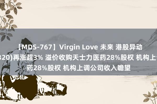 【MDS-767】Virgin Love 未来 港股异动 | 华润医药(03320)再涨超3% 溢价收购天士力医药28%股权 机构上调公司收入瞻望