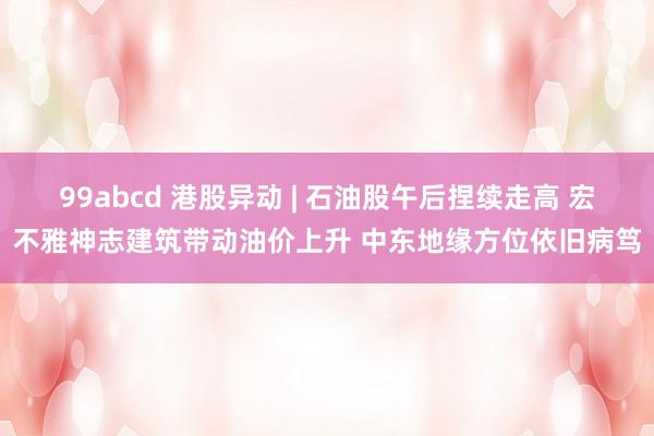 99abcd 港股异动 | 石油股午后捏续走高 宏不雅神志建筑带动油价上升 中东地缘方位依旧病笃