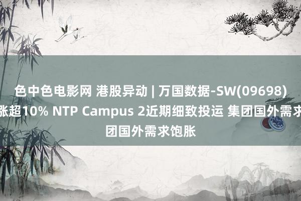 色中色电影网 港股异动 | 万国数据-SW(09698)早盘涨超10% NTP Campus 2近期细致投运 集团国外需求饱胀