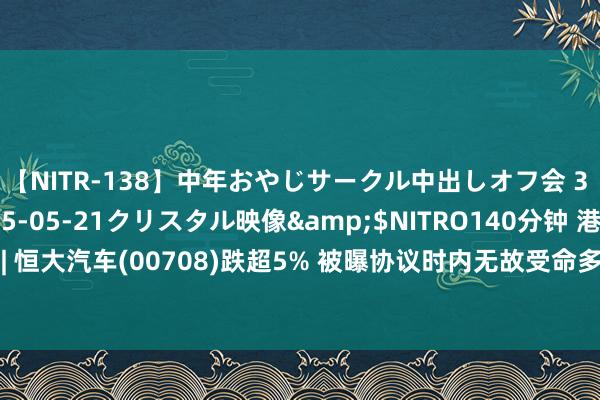 【NITR-138】中年おやじサークル中出しオフ会 3 杏</a>2015-05-21クリスタル映像&$NITRO140分钟 港股异动 | 恒大汽车(00708)跌超5% 被曝协议时内无故受命多数职工 附属公司插足收歇重整枢纽