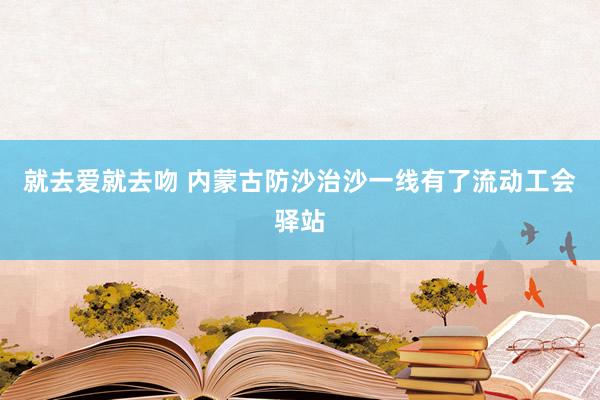 就去爱就去吻 内蒙古防沙治沙一线有了流动工会驿站