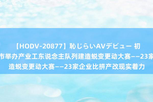 【HODV-20877】恥じらいAVデビュー 初セックス4時間 秦皇岛市举办产业工东说念主队列建造蜕变更动大赛——23家企业比拼产改现实着力