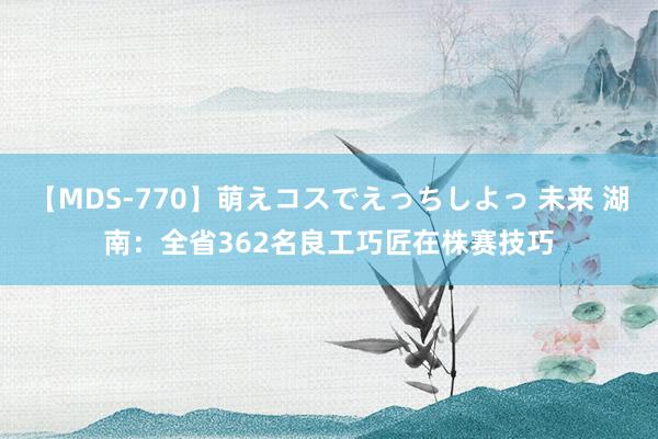 【MDS-770】萌えコスでえっちしよっ 未来 湖南：全省362名良工巧匠在株赛技巧