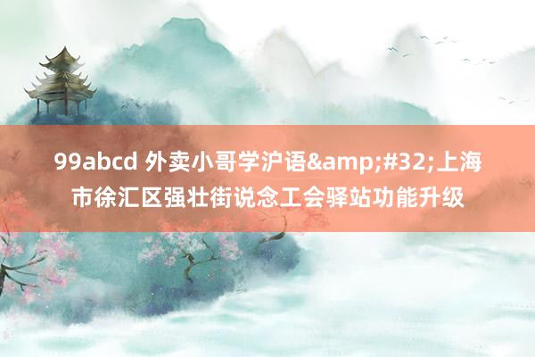 99abcd 外卖小哥学沪语&#32;上海市徐汇区强壮街说念工会驿站功能升级