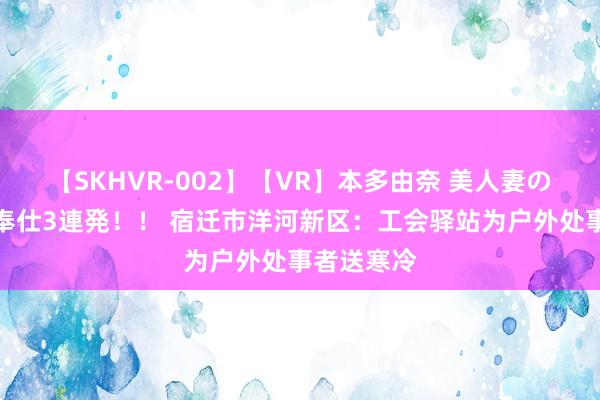 【SKHVR-002】【VR】本多由奈 美人妻の肉体エロ奉仕3連発！！ 宿迁市洋河新区：工会驿站为户外处事者送寒冷