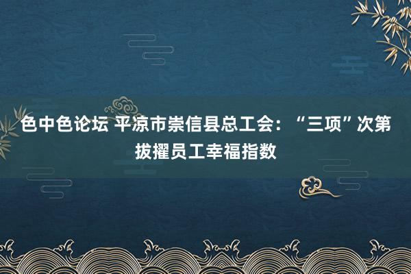 色中色论坛 平凉市崇信县总工会：“三项”次第拔擢员工幸福指数