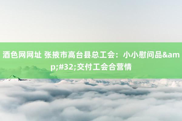 酒色网网址 张掖市高台县总工会：小小慰问品&#32;交付工会合营情