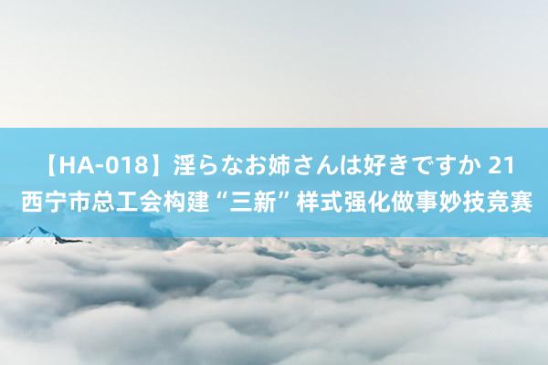 【HA-018】淫らなお姉さんは好きですか 21 西宁市总工会构建“三新”样式强化做事妙技竞赛