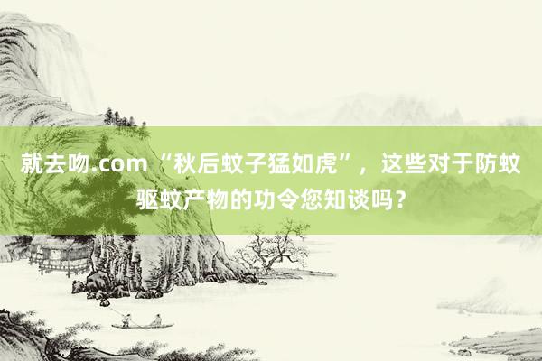 就去吻.com “秋后蚊子猛如虎”，这些对于防蚊驱蚊产物的功令您知谈吗？