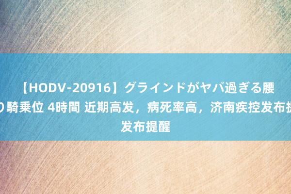 【HODV-20916】グラインドがヤバ過ぎる腰振り騎乗位 4時間 近期高发，病死率高，济南疾控发布提醒