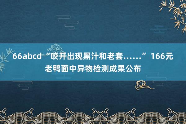 66abcd “咬开出现黑汁和老套……” 166元老鸭面中异物检测成果公布