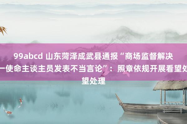 99abcd 山东菏泽成武县通报“商场监督解决局一使命主谈主员发表不当言论”：照章依规开展看望处理