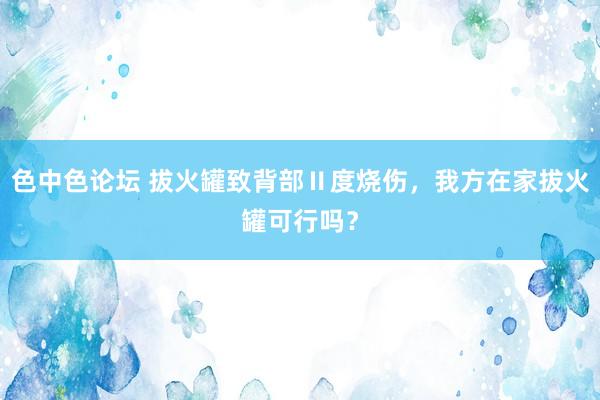 色中色论坛 拔火罐致背部Ⅱ度烧伤，我方在家拔火罐可行吗？