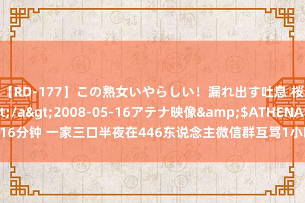 【RD-177】この熟女いやらしい！漏れ出す吐息 桜色に染まる肌</a>2008-05-16アテナ映像&$ATHENA116分钟 一家三口半夜在446东说念主微信群互骂1小时，骂累了才停驻！警方：拘留