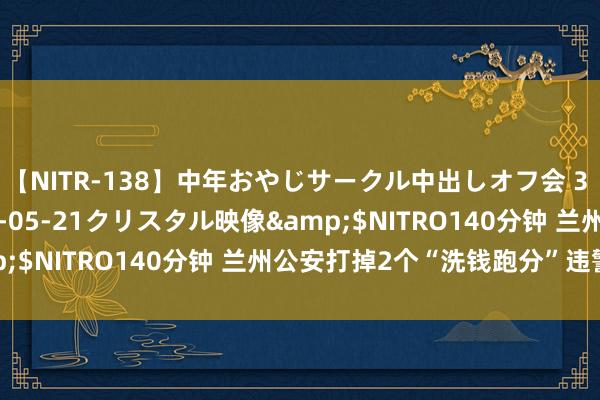 【NITR-138】中年おやじサークル中出しオフ会 3 杏</a>2015-05-21クリスタル映像&$NITRO140分钟 兰州公安打掉2个“洗钱跑分”违警团伙