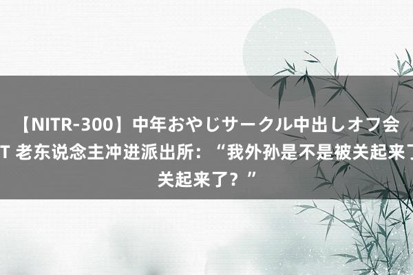 【NITR-300】中年おやじサークル中出しオフ会 BEST 老东说念主冲进派出所：“我外孙是不是被关起来了？”