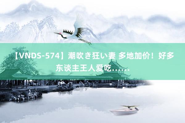 【VNDS-574】潮吹き狂い妻 多地加价！好多东谈主王人爱吃……