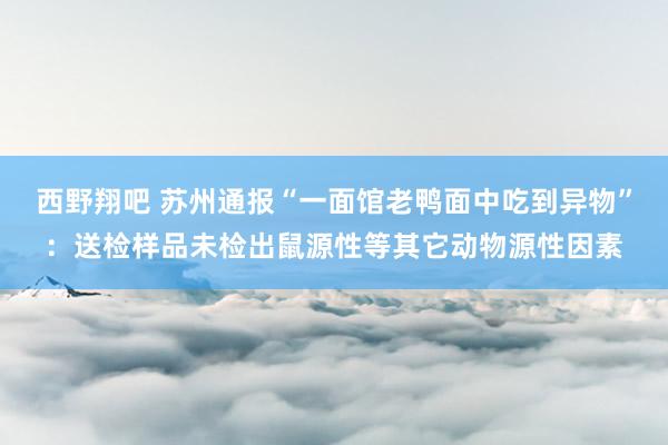 西野翔吧 苏州通报“一面馆老鸭面中吃到异物”：送检样品未检出鼠源性等其它动物源性因素