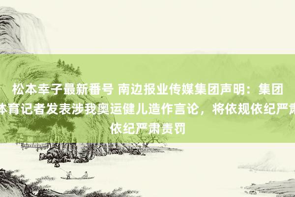 松本幸子最新番号 南边报业传媒集团声明：集团又名体育记者发表涉我奥运健儿造作言论，将依规依纪严肃责罚