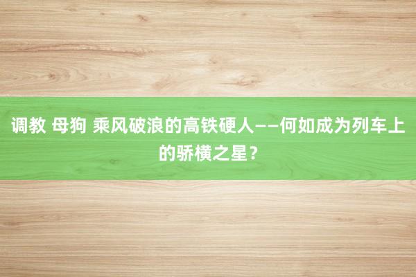 调教 母狗 乘风破浪的高铁硬人——何如成为列车上的骄横之星？