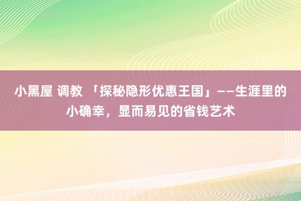 小黑屋 调教 「探秘隐形优惠王国」——生涯里的小确幸，显而易见的省钱艺术